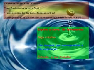 Vamos criar nosso trabalho em slides, Tema: Os direitos humanos no Brasil 1- Casos de violações dos direitos humanos no Brasil 2- Exemplos de ações que valorizam os seres humanos  e seus direitos  no Brasil Explore a barra  de ferramentas Seja criativo Use imagens que correspondam a sua explicação Entenda  o seu trabalho 