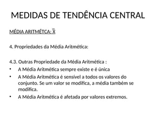 MEDIDAS DE TENDÊNCIA CENTRAL
MÉDIA ARITMÉTCA: X
4. Propriedades da Média Aritmética:
4.3. Outras Propriedade da Média Aritmética :
• A Média Aritmética sempre existe e é única
• A Média Aritmética é sensível a todos os valores do
conjunto. Se um valor se modifica, a média também se
modifica.
• A Média Aritmética é afetada por valores extremos.
 