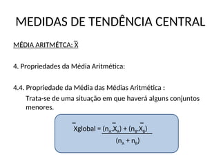 MEDIDAS DE TENDÊNCIA CENTRAL
MÉDIA ARITMÉTCA: X
4. Propriedades da Média Aritmética:
4.4. Propriedade da Média das Médias Aritmética :
Trata-se de uma situação em que haverá alguns conjuntos
menores.
Xglobal = (nA.XA) + (nB.XB)
(nA + nB)
 