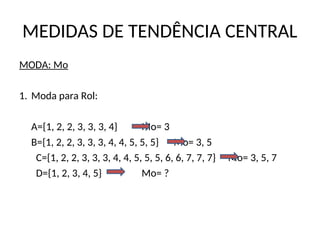 MEDIDAS DE TENDÊNCIA CENTRAL
MODA: Mo
1. Moda para Rol:
A={1, 2, 2, 3, 3, 3, 4} Mo= 3
B={1, 2, 2, 3, 3, 3, 4, 4, 5, 5, 5} Mo= 3, 5
C={1, 2, 2, 3, 3, 3, 4, 4, 5, 5, 5, 6, 6, 7, 7, 7} Mo= 3, 5, 7
D={1, 2, 3, 4, 5} Mo= ?
 