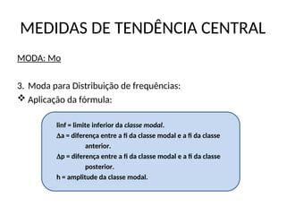 MEDIDAS DE TENDÊNCIA CENTRAL
MODA: Mo
3. Moda para Distribuição de frequências:
 Aplicação da fórmula:
linf = limite inferior da classe modal.
a = diferença entre a fi da classe modal e a fi da classe
anterior.
p = diferença entre a fi da classe modal e a fi da classe
posterior.
h = amplitude da classe modal.
 