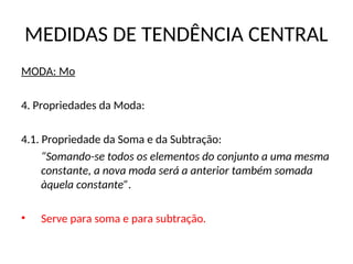 MEDIDAS DE TENDÊNCIA CENTRAL
MODA: Mo
4. Propriedades da Moda:
4.1. Propriedade da Soma e da Subtração:
“Somando-se todos os elementos do conjunto a uma mesma
constante, a nova moda será a anterior também somada
àquela constante”.
• Serve para soma e para subtração.
 