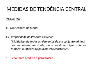 MEDIDAS DE TENDÊNCIA CENTRAL
MODA: Mo
4. Propriedades da Moda:
4.2. Propriedade do Produto e Divisão:
“Multiplicando todos os elementos de um conjunto original
por uma mesma constante, a nova moda será igual anterior
também multiplicada pela mesma constante”.
• Serve para produto e para divisão.
 