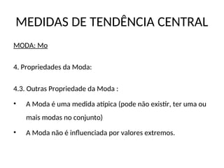 MEDIDAS DE TENDÊNCIA CENTRAL
MODA: Mo
4. Propriedades da Moda:
4.3. Outras Propriedade da Moda :
• A Moda é uma medida atípica (pode não existir, ter uma ou
mais modas no conjunto)
• A Moda não é influenciada por valores extremos.
 