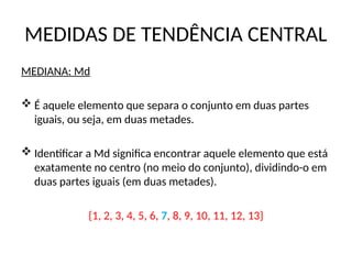 MEDIDAS DE TENDÊNCIA CENTRAL
MEDIANA: Md
 É aquele elemento que separa o conjunto em duas partes
iguais, ou seja, em duas metades.
 Identificar a Md significa encontrar aquele elemento que está
exatamente no centro (no meio do conjunto), dividindo-o em
duas partes iguais (em duas metades).
{1, 2, 3, 4, 5, 6, 7, 8, 9, 10, 11, 12, 13}
 