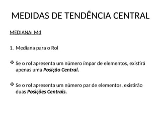 MEDIDAS DE TENDÊNCIA CENTRAL
MEDIANA: Md
1. Mediana para o Rol
 Se o rol apresenta um número ímpar de elementos, existirá
apenas uma Posição Central.
 Se o rol apresenta um número par de elementos, existirão
duas Posições Centrais.
 