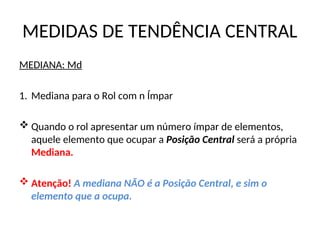 MEDIDAS DE TENDÊNCIA CENTRAL
MEDIANA: Md
1. Mediana para o Rol com n Ímpar
 Quando o rol apresentar um número ímpar de elementos,
aquele elemento que ocupar a Posição Central será a própria
Mediana.
 Atenção! A mediana NÃO é a Posição Central, e sim o
elemento que a ocupa.
 