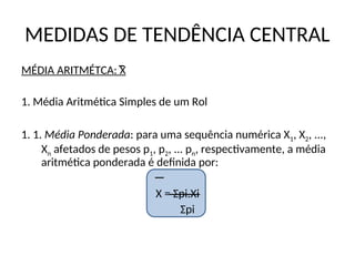 MEDIDAS DE TENDÊNCIA CENTRAL
MÉDIA ARITMÉTCA: X
1. Média Aritmética Simples de um Rol
1. 1. Média Ponderada: para uma sequência numérica X1, X2, ...,
Xn afetados de pesos p1, p2, ... pn, respectivamente, a média
aritmética ponderada é definida por:
X = Σpi.Xi
Σpi
 