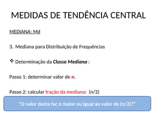 MEDIDAS DE TENDÊNCIA CENTRAL
MEDIANA: Md
3. Mediana para Distribuição de Frequências
 Determinação da Classe Mediana :
Passo 1: determinar valor de n.
Passo 2: calcular fração da mediana: (n/2)
“O valor desta fac é maior ou igual ao valor de (n/2)?”
 