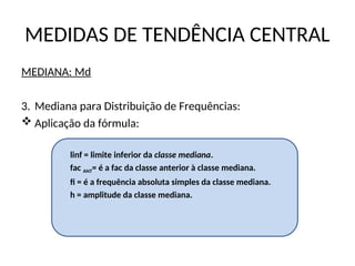 MEDIDAS DE TENDÊNCIA CENTRAL
MEDIANA: Md
3. Mediana para Distribuição de Frequências:
 Aplicação da fórmula:
linf = limite inferior da classe mediana.
fac ANT= é a fac da classe anterior à classe mediana.
fi = é a frequência absoluta simples da classe mediana.
h = amplitude da classe mediana.
 