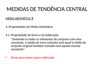 MEDIDAS DE TENDÊNCIA CENTRAL
MÉDIA ARITMÉTCA: X
4. Propriedades da Média Aritmética:
4.1. Propriedade da Soma e da Subtração:
“Somando-se todos os elementos do conjunto com uma
constante, a média do novo conjunto será igual à média do
conjunto original também somada com aquela mesma
constante”.
• Serve para soma e para subtração.
 