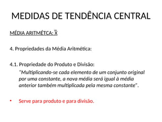 MEDIDAS DE TENDÊNCIA CENTRAL
MÉDIA ARITMÉTCA: X
4. Propriedades da Média Aritmética:
4.1. Propriedade do Produto e Divisão:
“Multiplicando-se cada elemento de um conjunto original
por uma constante, a nova média será igual à média
anterior também multiplicada pela mesma constante”.
• Serve para produto e para divisão.
 