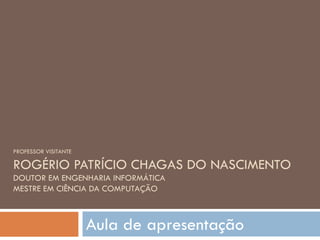 PROFESSOR VISITANTE ROGÉRIO PATRÍCIO CHAGAS DO NASCIMENTO DOUTOR EM ENGENHARIA INFORMÁTICA MESTRE EM CIÊNCIA DA COMPUTAÇÃO Aula de apresentação 