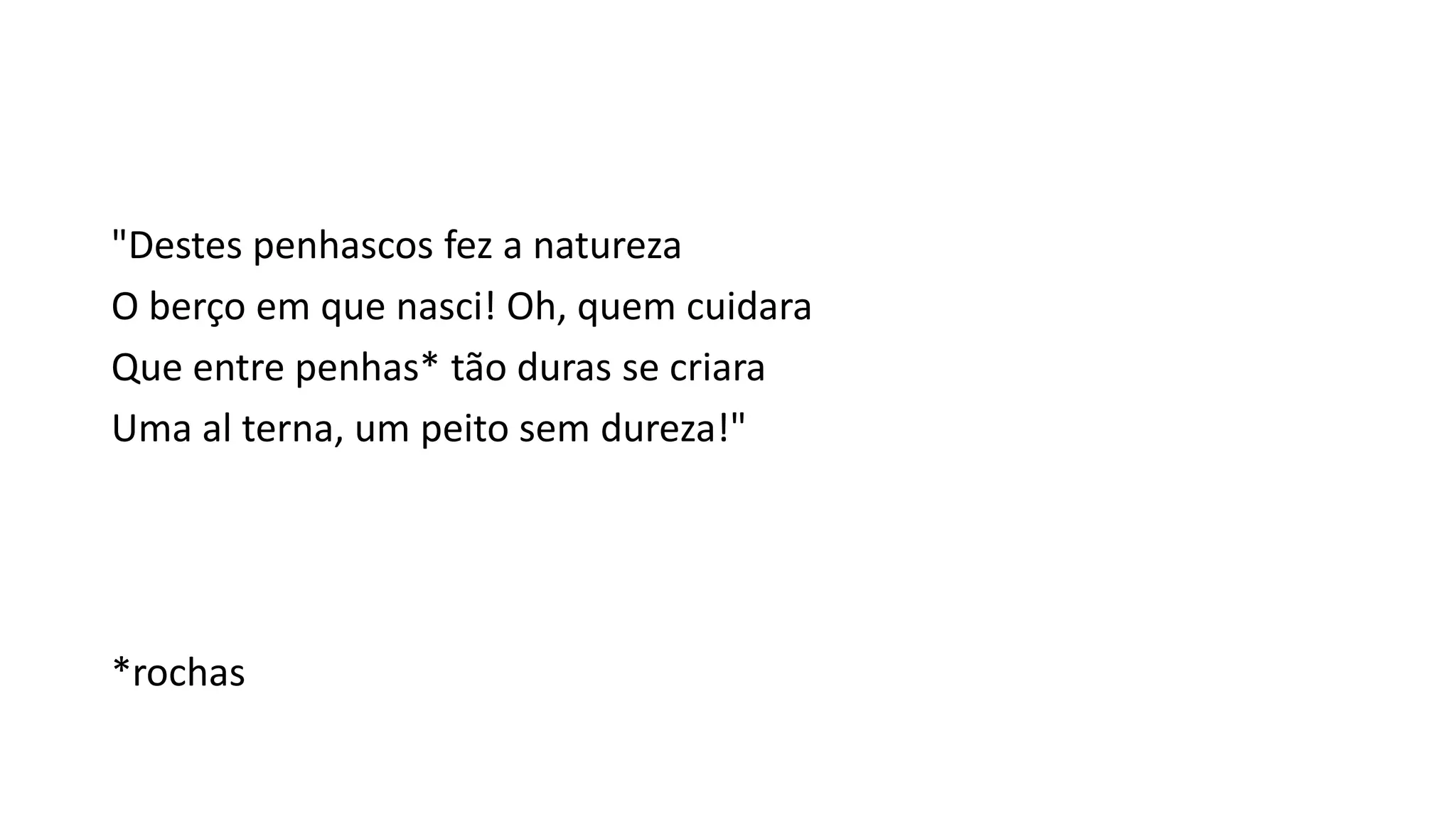 "Destes penhascos fez a natureza
O berço em que nasci! Oh, quem cuidara
Que entre penhas* tão duras se criara
Uma al terna, um peito sem dureza!"
*rochas
 