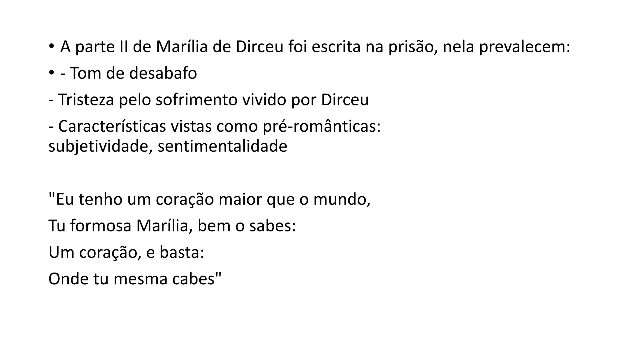 • A parte II de Marília de Dirceu foi escrita na prisão, nela prevalecem:
• - Tom de desabafo
- Tristeza pelo sofrimento vivido por Dirceu
- Características vistas como pré-românticas:
subjetividade, sentimentalidade
"Eu tenho um coração maior que o mundo,
Tu formosa Marília, bem o sabes:
Um coração, e basta:
Onde tu mesma cabes"
 