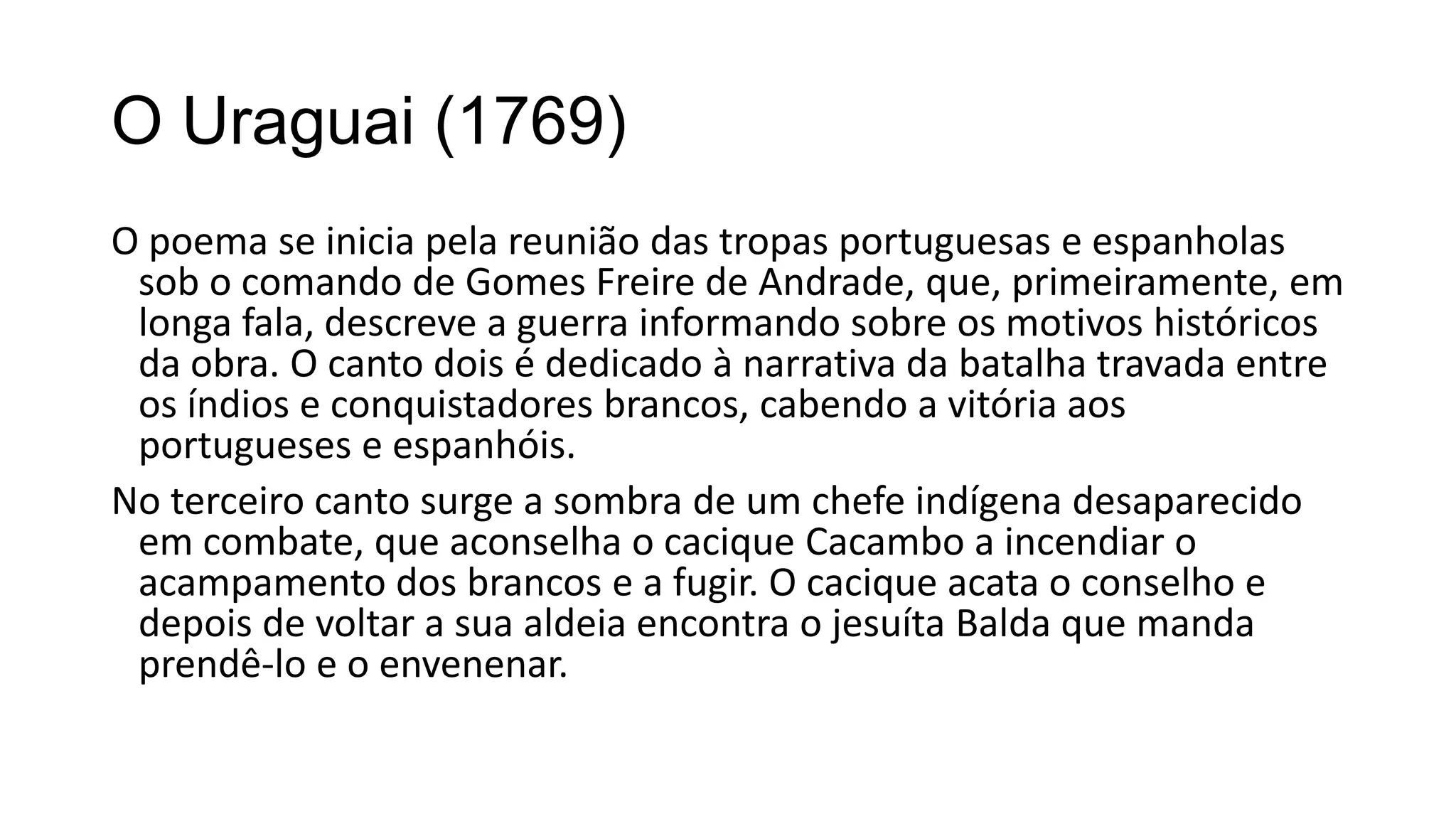 O Uraguai (1769)
O poema se inicia pela reunião das tropas portuguesas e espanholas
sob o comando de Gomes Freire de Andrade, que, primeiramente, em
longa fala, descreve a guerra informando sobre os motivos históricos
da obra. O canto dois é dedicado à narrativa da batalha travada entre
os índios e conquistadores brancos, cabendo a vitória aos
portugueses e espanhóis.
No terceiro canto surge a sombra de um chefe indígena desaparecido
em combate, que aconselha o cacique Cacambo a incendiar o
acampamento dos brancos e a fugir. O cacique acata o conselho e
depois de voltar a sua aldeia encontra o jesuíta Balda que manda
prendê-lo e o envenenar.
 