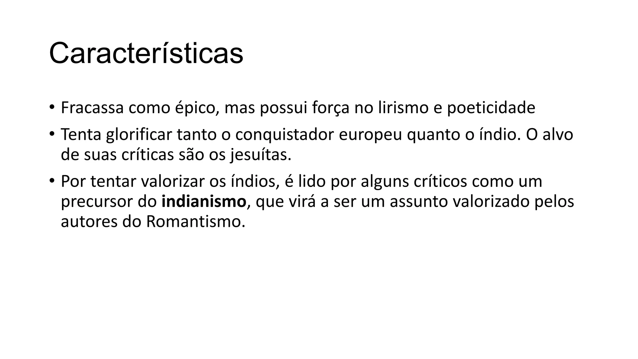 Características
• Fracassa como épico, mas possui força no lirismo e poeticidade
• Tenta glorificar tanto o conquistador europeu quanto o índio. O alvo
de suas críticas são os jesuítas.
• Por tentar valorizar os índios, é lido por alguns críticos como um
precursor do indianismo, que virá a ser um assunto valorizado pelos
autores do Romantismo.
 