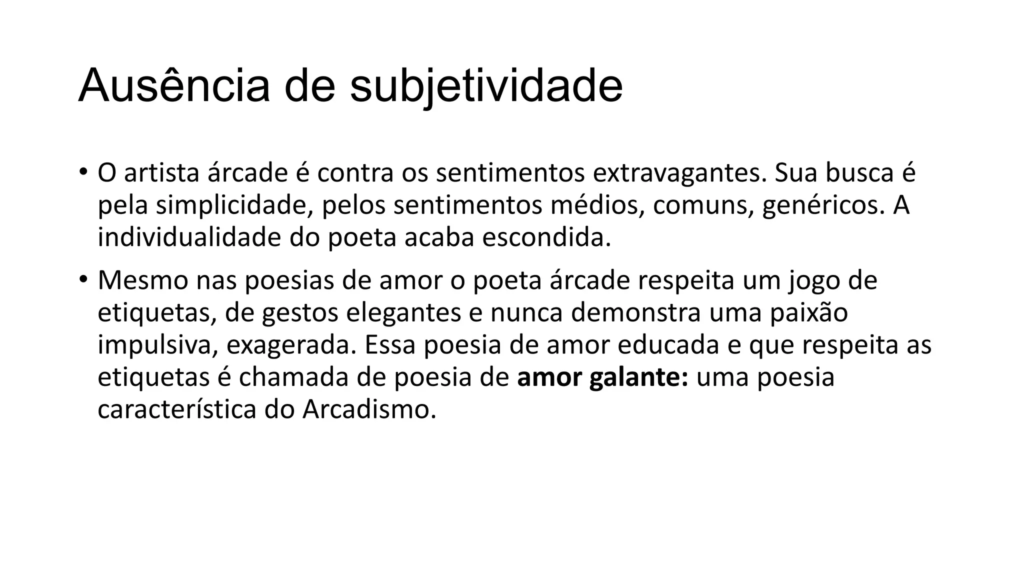 Ausência de subjetividade
• O artista árcade é contra os sentimentos extravagantes. Sua busca é
pela simplicidade, pelos sentimentos médios, comuns, genéricos. A
individualidade do poeta acaba escondida.
• Mesmo nas poesias de amor o poeta árcade respeita um jogo de
etiquetas, de gestos elegantes e nunca demonstra uma paixão
impulsiva, exagerada. Essa poesia de amor educada e que respeita as
etiquetas é chamada de poesia de amor galante: uma poesia
característica do Arcadismo.
 