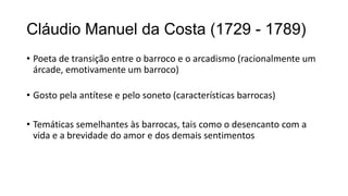 Cláudio Manuel da Costa (1729 - 1789)
• Poeta de transição entre o barroco e o arcadismo (racionalmente um
árcade, emotivamente um barroco)
• Gosto pela antítese e pelo soneto (características barrocas)
• Temáticas semelhantes às barrocas, tais como o desencanto com a
vida e a brevidade do amor e dos demais sentimentos
 