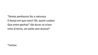 "Destes penhascos fez a natureza
O berço em que nasci! Oh, quem cuidara
Que entre penhas* tão duras se criara
Uma al terna, um peito sem dureza!"
*rochas
 
