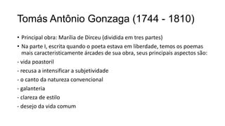 Tomás Antônio Gonzaga (1744 - 1810)
• Principal obra: Marília de Dirceu (dividida em tres partes)
• Na parte I, escrita quando o poeta estava em liberdade, temos os poemas
mais caracteristicamente árcades de sua obra, seus principais aspectos são:
- vida poastoril
- recusa a intensificar a subjetividade
- o canto da natureza convencional
- galanteria
- clareza de estilo
- desejo da vida comum
 
