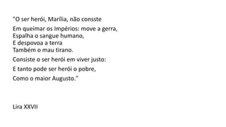 "O ser herói, Marília, não consste
Em queimar os Impérios: move a gerra,
Espalha o sangue humano,
E despovoa a terra
Também o mau tirano.
Consiste o ser herói em viver justo:
E tanto pode ser herói o pobre,
Como o maior Augusto."
Lira XXVII
 