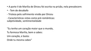 • A parte II de Marília de Dirceu foi escrita na prisão, nela prevalecem:
• - Tom de desabafo
- Tristeza pelo sofrimento vivido por Dirceu
- Características vistas como pré-românticas:
subjetividade, sentimentalidade
"Eu tenho um coração maior que o mundo,
Tu formosa Marília, bem o sabes:
Um coração, e basta:
Onde tu mesma cabes"
 