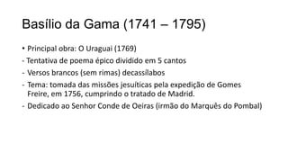 Basílio da Gama (1741 – 1795)
• Principal obra: O Uraguai (1769)
- Tentativa de poema épico dividido em 5 cantos
- Versos brancos (sem rimas) decassílabos
- Tema: tomada das missões jesuíticas pela expedição de Gomes
Freire, em 1756, cumprindo o tratado de Madrid.
- Dedicado ao Senhor Conde de Oeiras (irmão do Marquês do Pombal)
 