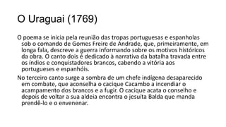 O Uraguai (1769)
O poema se inicia pela reunião das tropas portuguesas e espanholas
sob o comando de Gomes Freire de Andrade, que, primeiramente, em
longa fala, descreve a guerra informando sobre os motivos históricos
da obra. O canto dois é dedicado à narrativa da batalha travada entre
os índios e conquistadores brancos, cabendo a vitória aos
portugueses e espanhóis.
No terceiro canto surge a sombra de um chefe indígena desaparecido
em combate, que aconselha o cacique Cacambo a incendiar o
acampamento dos brancos e a fugir. O cacique acata o conselho e
depois de voltar a sua aldeia encontra o jesuíta Balda que manda
prendê-lo e o envenenar.
 