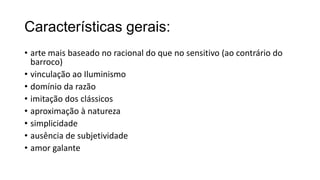 Características gerais:
• arte mais baseado no racional do que no sensitivo (ao contrário do
barroco)
• vinculação ao Iluminismo
• domínio da razão
• imitação dos clássicos
• aproximação à natureza
• simplicidade
• ausência de subjetividade
• amor galante
 