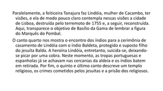 Paralelamente, a feiticeira Tanajura faz Lindóia, mulher de Cacambo, ter
visões, e ela de modo pouco claro contempla nessas visões a cidade
de Lisboa, destruída pelo terremoto de 1755 e, a seguir, reconstruída.
Aqui, transparece o objetivo de Basílio da Gama de lembrar a figura
do Marquês do Pombal.
O canto quarto nos mostra o encontro dos índios para a cerimônia de
casamento de Lindóia com o índio Baldeta, protegido e suposto filho
do jesuíta Balda. A heroína Lindóia, entretanto, suicida-se, deixando-
se picar por uma cobra. Neste momento, as tropas portuguesas e
espanholas já se achavam nas cercanias da aldeia e os índios batem
em retirada. Por fim, o quinto e último canto descreve um templo
religioso, os crimes cometidos pelos jesuítas e a prisão dos religiosos.
 