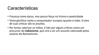 Características
• Fracassa como épico, mas possui força no lirismo e poeticidade
• Tenta glorificar tanto o conquistador europeu quanto o índio. O alvo
de suas críticas são os jesuítas.
• Por tentar valorizar os índios, é lido por alguns críticos como um
precursor do indianismo, que virá a ser um assunto valorizado pelos
autores do Romantismo.
 
