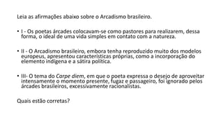 Leia as afirmações abaixo sobre o Arcadismo brasileiro.
• I - Os poetas árcades colocavam-se como pastores para realizarem, dessa
forma, o ideal de uma vida simples em contato com a natureza.
• II - O Arcadismo brasileiro, embora tenha reproduzido muito dos modelos
europeus, apresentou características próprias, como a incorporação do
elemento indígena e a sátira política.
• III- O tema do Carpe diem, em que o poeta expressa o desejo de aproveitar
intensamente o momento presente, fugaz e passageiro, foi ignorado pelos
árcades brasileiros, excessivamente racionalistas.
Quais estão corretas?
 