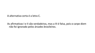 A alternativa certa é a letra C.
As afirmativas I e II são verdadeiras, mas a III é falsa, pois o carpe diem
não foi ignorado pelos árcades brasileiros.
 