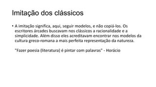 Imitação dos clássicos
• A imitação significa, aqui, seguir modelos, e não copiá-los. Os
escritores árcades buscavam nos clássicos a racionalidade e a
simplicidade. Além disso eles acreditavam encontrar nos modelos da
cultura greco-romana a mais perfeita representação da natureza.
"Fazer poesia (literatura) é pintar com palavras" - Horácio
 