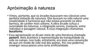 Apróximação à natureza
• Vimos, portanto, que os árcades buscavam nos clássicos uma
perfeita imitação da natureza. Eles buscam na vida natural uma
simplicidade e harmonia que não estava presente na obra
barroca, de caráter mais urbano. A obra árcade cultua a
serenidade da natureza, a integração serena, tranquila, entre
indivíduo e paisagem natural. À essa integração chamamos
bucolismo.
• Essa aproximação se dá por meio de uma literatura chamada
pastoril. Nela acontece a representação da tranquilidade da
vida no campo. Isso tudo, entretanto, era mais uma convenção
do que um modo de vida real dos poetas. Por isso podemos
enxergar nessa poesia uma certa artificialidade.
 