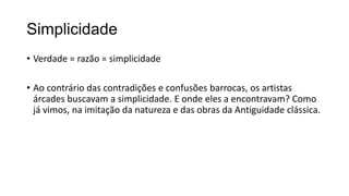 Simplicidade
• Verdade = razão = simplicidade
• Ao contrário das contradições e confusões barrocas, os artistas
árcades buscavam a simplicidade. E onde eles a encontravam? Como
já vimos, na imitação da natureza e das obras da Antiguidade clássica.
 