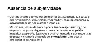 Ausência de subjetividade
• O artista árcade é contra os sentimentos extravagantes. Sua busca é
pela simplicidade, pelos sentimentos médios, comuns, genéricos. A
individualidade do poeta acaba escondida.
• Mesmo nas poesias de amor o poeta árcade respeita um jogo de
etiquetas, de gestos elegantes e nunca demonstra uma paixão
impulsiva, exagerada. Essa poesia de amor educada e que respeita as
etiquetas é chamada de poesia de amor galante: uma poesia
característica do Arcadismo.
 