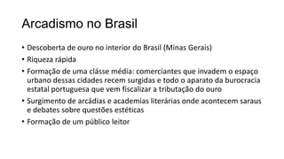 Arcadismo no Brasil
• Descoberta de ouro no interior do Brasil (Minas Gerais)
• Riqueza rápida
• Formação de uma clásse média: comerciantes que invadem o espaço
urbano dessas cidades recem surgidas e todo o aparato da burocracia
estatal portuguesa que vem fiscalizar a tributação do ouro
• Surgimento de arcádias e academias literárias onde acontecem saraus
e debates sobre questões estéticas
• Formação de um público leitor
 