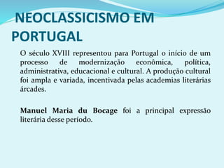 NEOCLASSICISMO EM
PORTUGAL
O século XVIII representou para Portugal o início de um
processo de modernização econômica, política,
administrativa, educacional e cultural. A produção cultural
foi ampla e variada, incentivada pelas academias literárias
árcades.
Manuel Maria du Bocage foi a principal expressão
literária desse período.
 