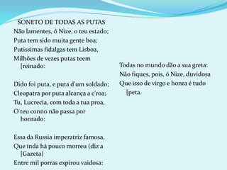 SONETO DE TODAS AS PUTAS
Não lamentes, ó Nize, o teu estado;
Puta tem sido muita gente boa;
Putissimas fidalgas tem Lisboa,
Milhões de vezes putas teem
[reinado:
Dido foi puta, e puta d'um soldado;
Cleopatra por puta alcança a c'roa;
Tu, Lucrecia, com toda a tua proa,
O teu conno não passa por
honrado:
Essa da Russia imperatriz famosa,
Que inda há pouco morreu (diz a
[Gazeta)
Entre mil porras expirou vaidosa:
Todas no mundo dão a sua greta:
Não fiques, pois, ó Nize, duvidosa
Que isso de virgo e honra é tudo
[peta.
 