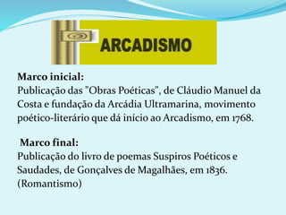 Marco inicial:
Publicação das "Obras Poéticas", de Cláudio Manuel da
Costa e fundação da Arcádia Ultramarina, movimento
poético-literário que dá início ao Arcadismo, em 1768.
Marco final:
Publicação do livro de poemas Suspiros Poéticos e
Saudades, de Gonçalves de Magalhães, em 1836.
(Romantismo)
 