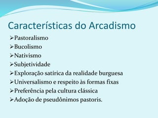 Características do Arcadismo
Pastoralismo
Bucolismo
Nativismo
Subjetividade
Exploração satírica da realidade burguesa
Universalismo e respeito às formas fixas
Preferência pela cultura clássica
Adoção de pseudônimos pastoris.
 