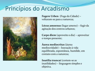 Princípios do Arcadismo
Fugere Urben (Fuga da Cidade) –
voltaram-se para a natureza;
Lócus amoenus (lugar ameno) – fugir da
agitação dos centros urbanos;
Carpe diem (aproveite o dia) – aproveitar
o tempo presente;
Áurea mediocritas (áurea
mediocridade) – louvação à vida
equilibrada, espontânea, humilde, em
contato com a natureza;
Inutilia truncat (cortem-se as
inutilidades) – linguagem simples e
objetiva.
 