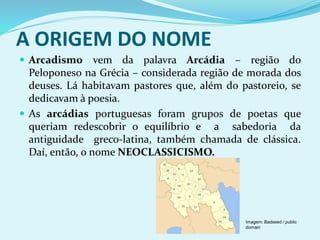 A ORIGEM DO NOME
 Arcadismo vem da palavra Arcádia – região do
Peloponeso na Grécia – considerada região de morada dos
deuses. Lá habitavam pastores que, além do pastoreio, se
dedicavam à poesia.
 As arcádias portuguesas foram grupos de poetas que
queriam redescobrir o equilíbrio e a sabedoria da
antiguidade greco-latina, também chamada de clássica.
Daí, então, o nome NEOCLASSICISMO.
Imagem: Badseed / public
domain
 