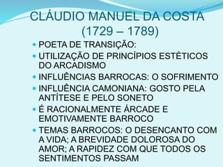 CLÁUDIO MANUEL DA COSTA
(1729 – 1789)
 POETA DE TRANSIÇÃO:
 UTILIZAÇÃO DE PRINCÍPIOS ESTÉTICOS
DO ARCADISMO
 INFLUÊNCIAS BARROCAS: O SOFRIMENTO
 INFLUÊNCIA CAMONIANA: GOSTO PELA
ANTÍTESE E PELO SONETO
 É RACIONALMENTE ÁRCADE E
EMOTIVAMENTE BARROCO
 TEMAS BARROCOS: O DESENCANTO COM
A VIDA; A BREVIDADE DOLOROSA DO
AMOR; A RAPIDEZ COM QUE TODOS OS
SENTIMENTOS PASSAM
 