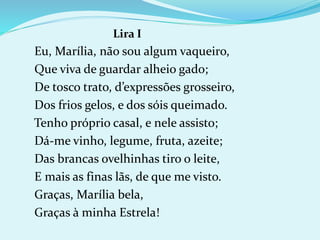 Lira I
Eu, Marília, não sou algum vaqueiro,
Que viva de guardar alheio gado;
De tosco trato, d’expressões grosseiro,
Dos frios gelos, e dos sóis queimado.
Tenho próprio casal, e nele assisto;
Dá-me vinho, legume, fruta, azeite;
Das brancas ovelhinhas tiro o leite,
E mais as finas lãs, de que me visto.
Graças, Marília bela,
Graças à minha Estrela!
 