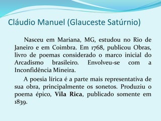 Cláudio Manuel (Glauceste Satúrnio)
Nasceu em Mariana, MG, estudou no Rio de
Janeiro e em Coimbra. Em 1768, publicou Obras,
livro de poemas considerado o marco inicial do
Arcadismo brasileiro. Envolveu-se com a
Inconfidência Mineira.
A poesia lírica é a parte mais representativa de
sua obra, principalmente os sonetos. Produziu o
poema épico, Vila Rica, publicado somente em
1839.
 