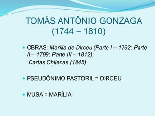 TOMÁS ANTÔNIO GONZAGA
(1744 – 1810)
 OBRAS: Marília de Dirceu (Parte I – 1792; Parte
II – 1799; Parte III – 1812);
Cartas Chilenas (1845)
 PSEUDÔNIMO PASTORIL = DIRCEU
 MUSA = MARÍLIA
 