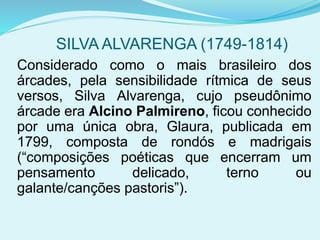 SILVA ALVARENGA (1749-1814)
Considerado como o mais brasileiro dos
árcades, pela sensibilidade rítmica de seus
versos, Silva Alvarenga, cujo pseudônimo
árcade era Alcino Palmireno, ficou conhecido
por uma única obra, Glaura, publicada em
1799, composta de rondós e madrigais
(“composições poéticas que encerram um
pensamento delicado, terno ou
galante/canções pastoris”).
 